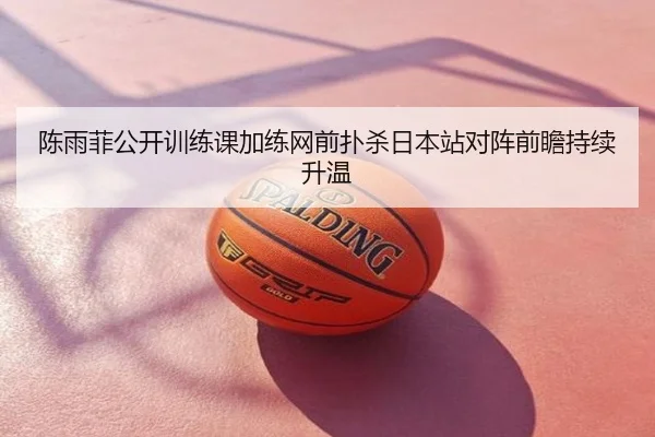陈雨菲公开训练课加练网前扑杀日本站对阵前瞻持续升温
