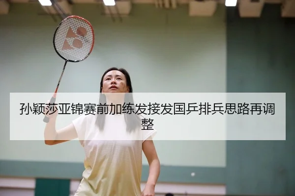 孙颖莎亚锦赛前加练发接发国乒排兵思路再调整