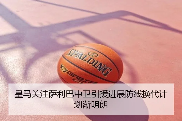 皇马关注萨利巴中卫引援进展防线换代计划渐明朗
