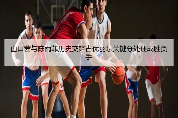 山口茜与陈雨菲历史交锋占优羽坛关键分处理成胜负手